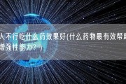 男人不行吃什么药效果好(什么药物最有效帮助男性增强性能力？)