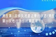 男生第1次多久才是正常的状态(男生第一次性行为何时算正常？)