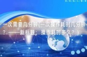 一次需要几分钟(一次操作耗时几分钟？——新标题：操作耗时多久？)