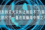 前男友的又大又长让我忘不了(前男友巨大的尺寸一直在我脑海中挥之不去)