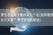 男生怎么样才能时间久一点(如何维持长久关系？男生须知的秘诀)