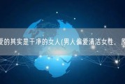 男人最爱的其实是干净的女人(男人偏爱清洁女性，原因是？)