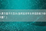 老男人那方面不行怎办(如何应对年长伴侣的体力和性能力下降问题？)