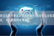 老公出轨不承认还谎话怎么办(应对老公出轨谎话，女人该如何处理？)
