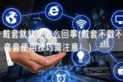 一戴套就软是怎么回事(戴套不戳不硬？套套使用技巧需注意！)