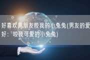好喜欢男朋友咬我的小兔兔(男友的爱好：咬我可爱的小兔兔)