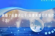 离婚了前妻还让干(前妻离婚后还拖他干活)