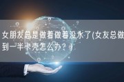 女朋友总是做着做着没水了(女友总做到一半卡壳怎么办？)