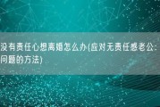 老公没有责任心想离婚怎么办(应对无责任感老公：解决离婚问题的方法)