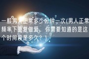一般男人正常多少分钟一次(男人正常频率下重复做爱，你需要知道的是这个时间段是多久？)